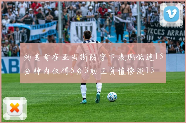 约基奇在亚当斯防守下表现低迷15分钟内仅得6分3助正负值惨淡13