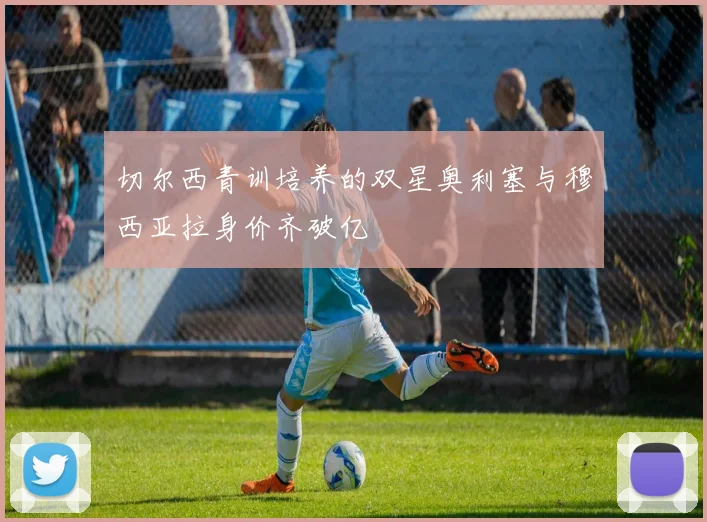 切尔西青训培养的双星奥利塞与穆西亚拉身价齐破亿