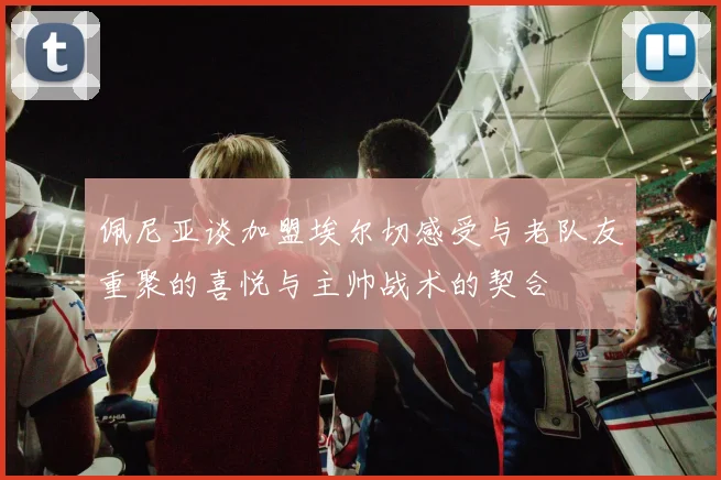 佩尼亚谈加盟埃尔切感受与老队友重聚的喜悦与主帅战术的契合
