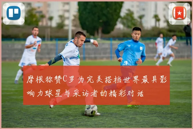 摩根称赞C罗为完美搭档世界最具影响力球星与采访者的精彩对话