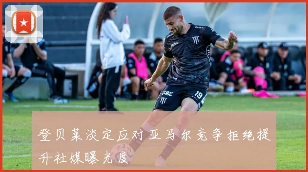 登贝莱淡定应对亚马尔竞争拒绝提升社媒曝光度