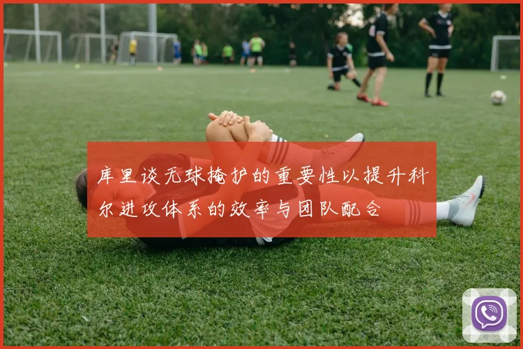 库里谈无球掩护的重要性以提升科尔进攻体系的效率与团队配合