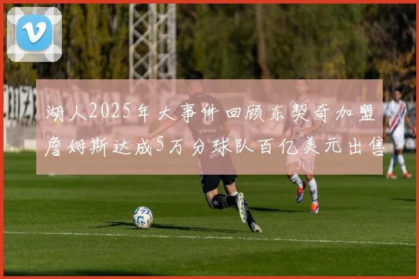 湖人2025年大事件回顾东契奇加盟詹姆斯达成5万分球队百亿美元出售