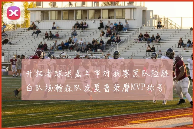 开拓者球迷嘉年华对抗赛黑队险胜白队杨瀚森队友夏普荣膺MVP称号