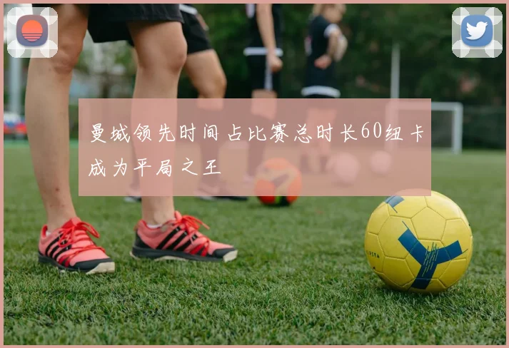 曼城领先时间占比赛总时长60纽卡成为平局之王